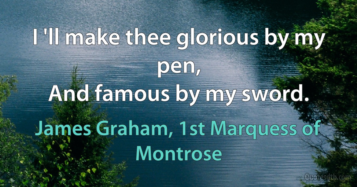 I 'll make thee glorious by my pen,
And famous by my sword. (James Graham, 1st Marquess of Montrose)