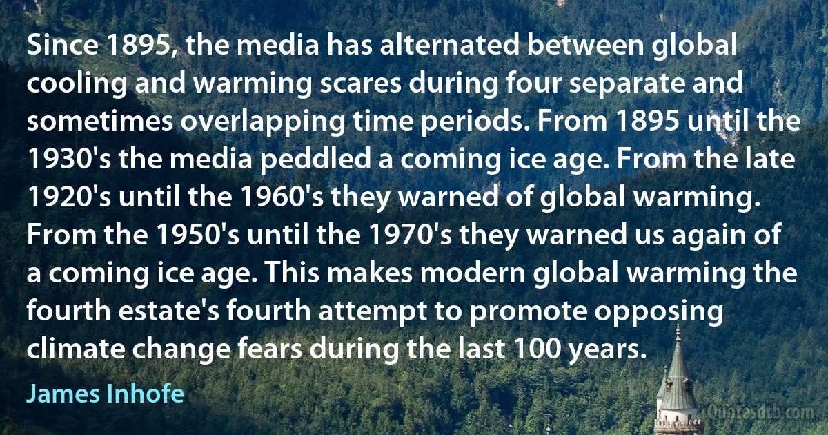 Since 1895, the media has alternated between global cooling and warming scares during four separate and sometimes overlapping time periods. From 1895 until the 1930's the media peddled a coming ice age. From the late 1920's until the 1960's they warned of global warming. From the 1950's until the 1970's they warned us again of a coming ice age. This makes modern global warming the fourth estate's fourth attempt to promote opposing climate change fears during the last 100 years. (James Inhofe)