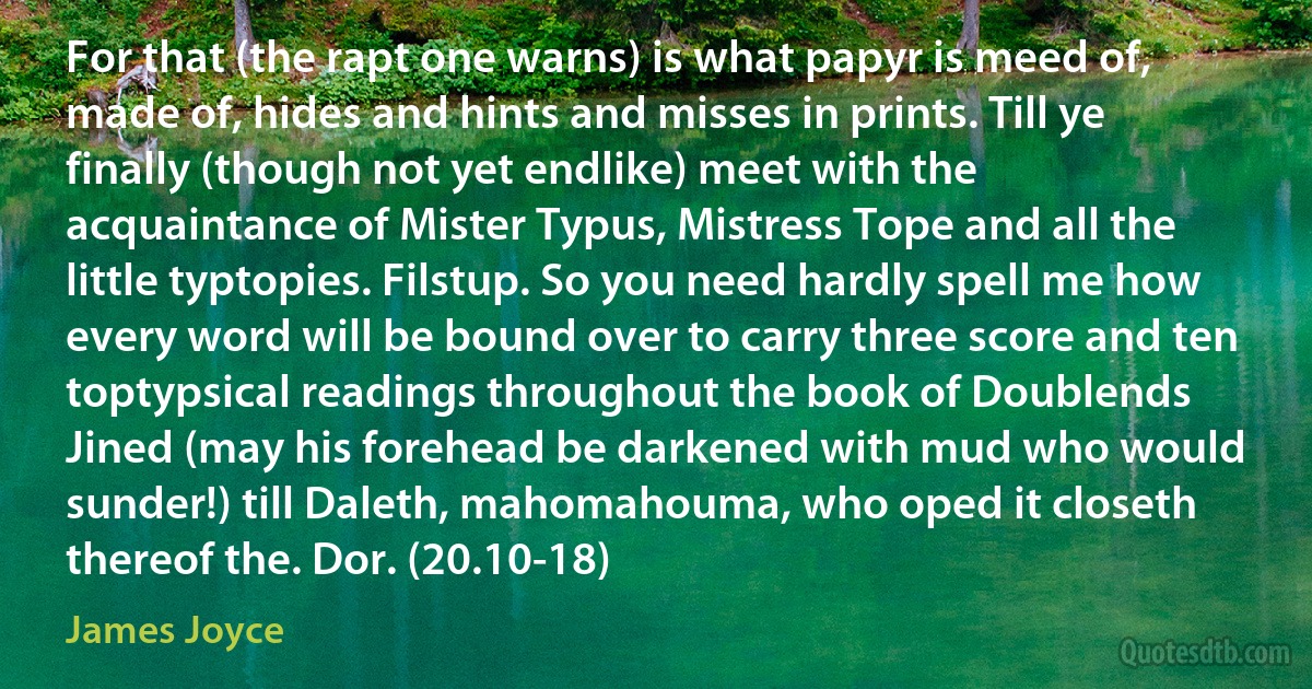 For that (the rapt one warns) is what papyr is meed of, made of, hides and hints and misses in prints. Till ye finally (though not yet endlike) meet with the acquaintance of Mister Typus, Mistress Tope and all the little typtopies. Filstup. So you need hardly spell me how every word will be bound over to carry three score and ten toptypsical readings throughout the book of Doublends Jined (may his forehead be darkened with mud who would sunder!) till Daleth, mahomahouma, who oped it closeth thereof the. Dor. (20.10-18) (James Joyce)