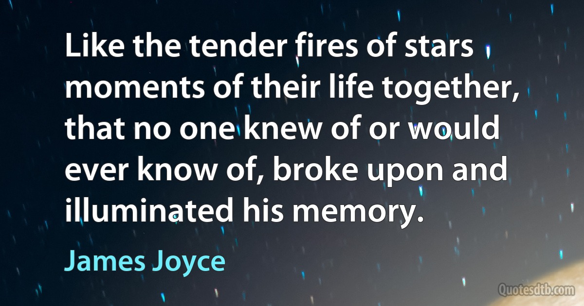 Like the tender fires of stars moments of their life together, that no one knew of or would ever know of, broke upon and illuminated his memory. (James Joyce)