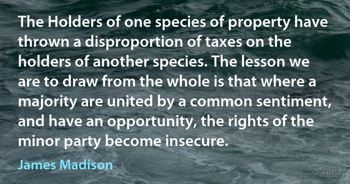 The Holders of one species of property have thrown a disproportion of taxes on the holders of another species. The lesson we are to draw from the whole is that where a majority are united by a common sentiment, and have an opportunity, the rights of the minor party become insecure. (James Madison)