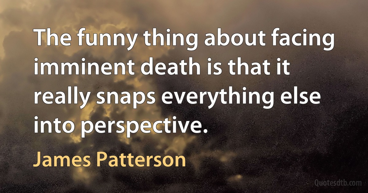 The funny thing about facing imminent death is that it really snaps everything else into perspective. (James Patterson)