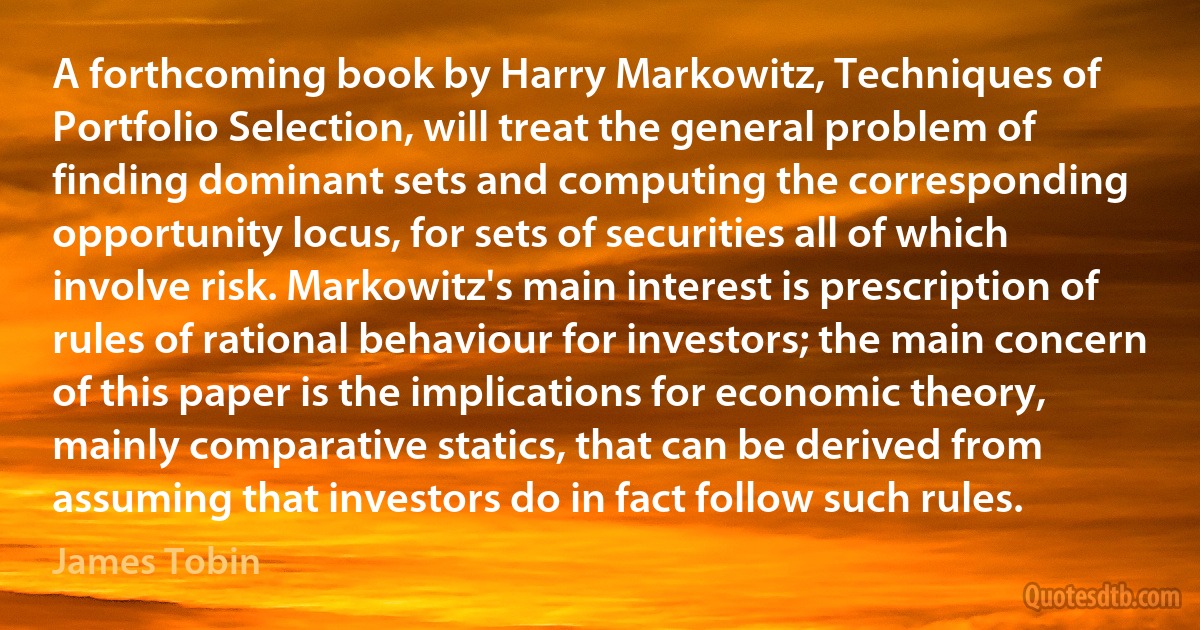 A forthcoming book by Harry Markowitz, Techniques of Portfolio Selection, will treat the general problem of finding dominant sets and computing the corresponding opportunity locus, for sets of securities all of which involve risk. Markowitz's main interest is prescription of rules of rational behaviour for investors; the main concern of this paper is the implications for economic theory, mainly comparative statics, that can be derived from assuming that investors do in fact follow such rules. (James Tobin)