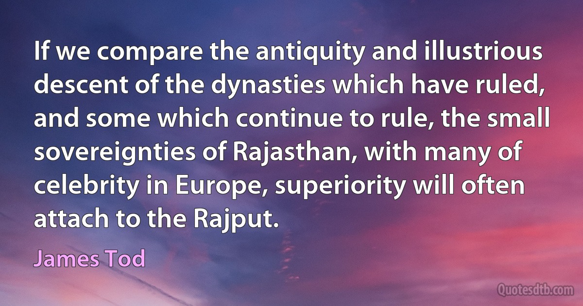 If we compare the antiquity and illustrious descent of the dynasties which have ruled, and some which continue to rule, the small sovereignties of Rajasthan, with many of celebrity in Europe, superiority will often attach to the Rajput. (James Tod)