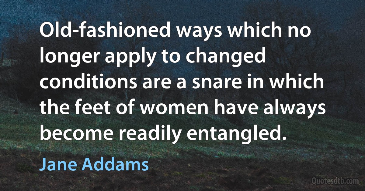 Old-fashioned ways which no longer apply to changed conditions are a snare in which the feet of women have always become readily entangled. (Jane Addams)