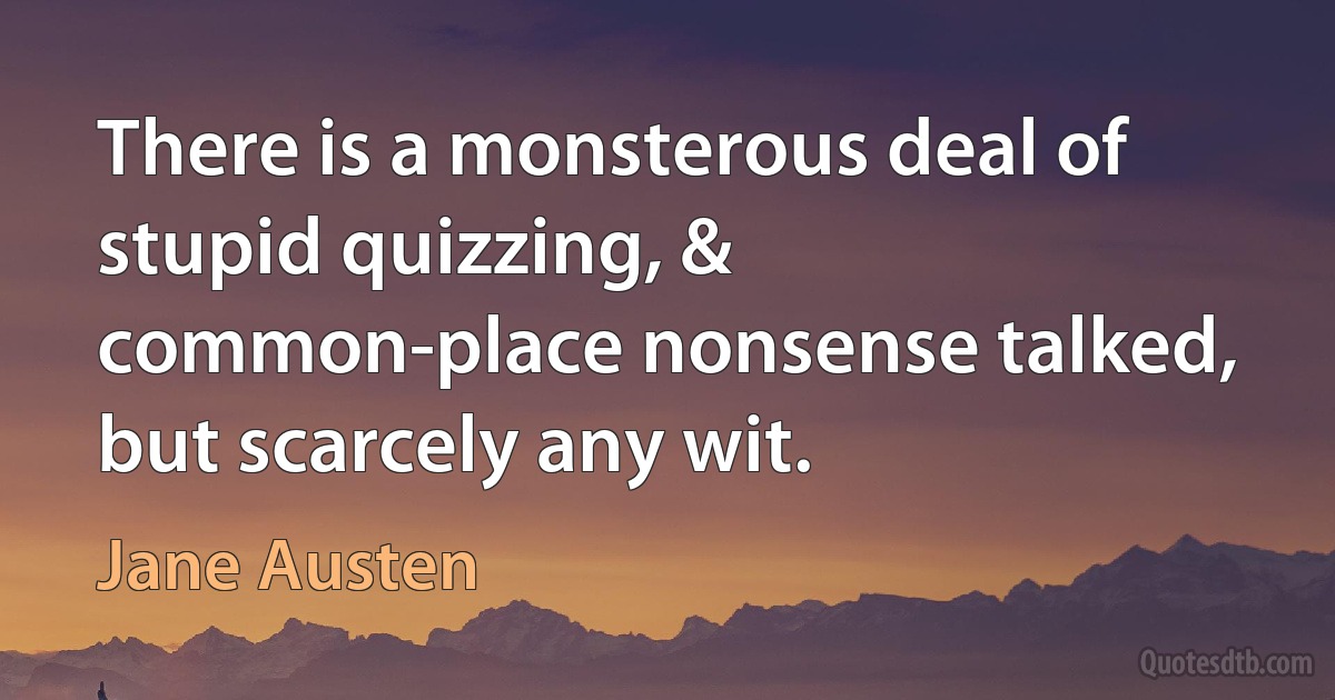 There is a monsterous deal of stupid quizzing, & common-place nonsense talked, but scarcely any wit. (Jane Austen)