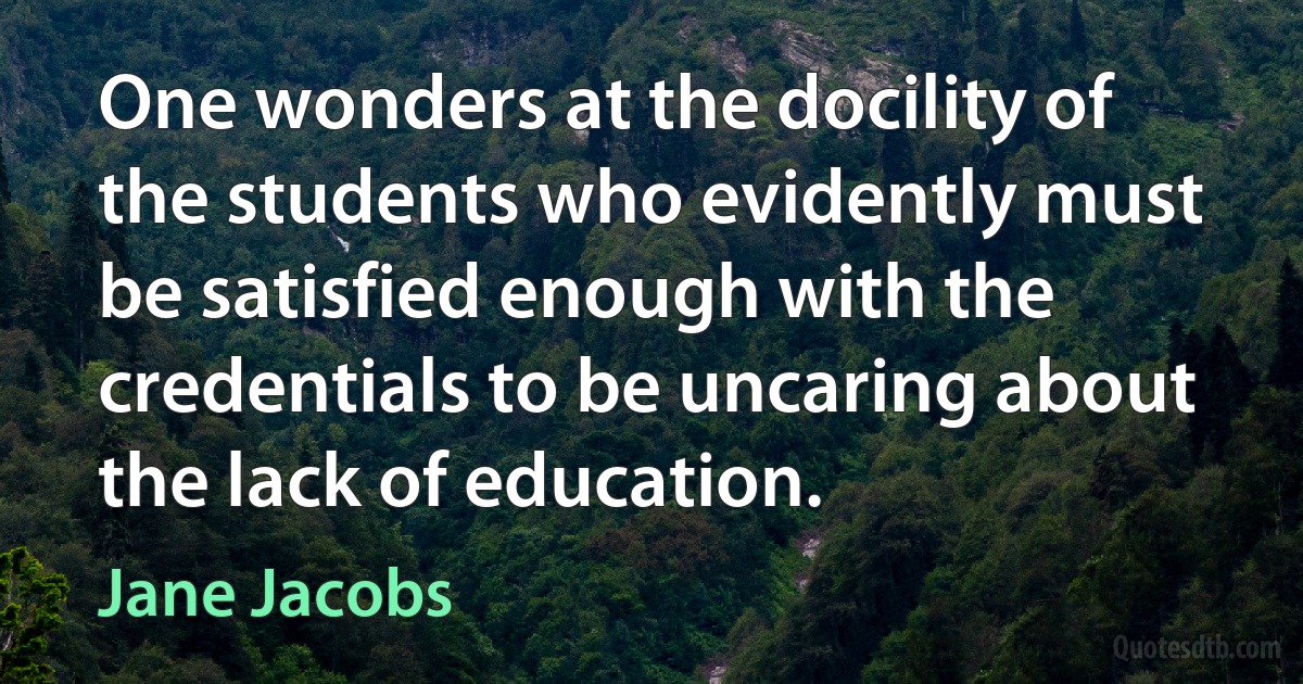 One wonders at the docility of the students who evidently must be satisfied enough with the credentials to be uncaring about the lack of education. (Jane Jacobs)