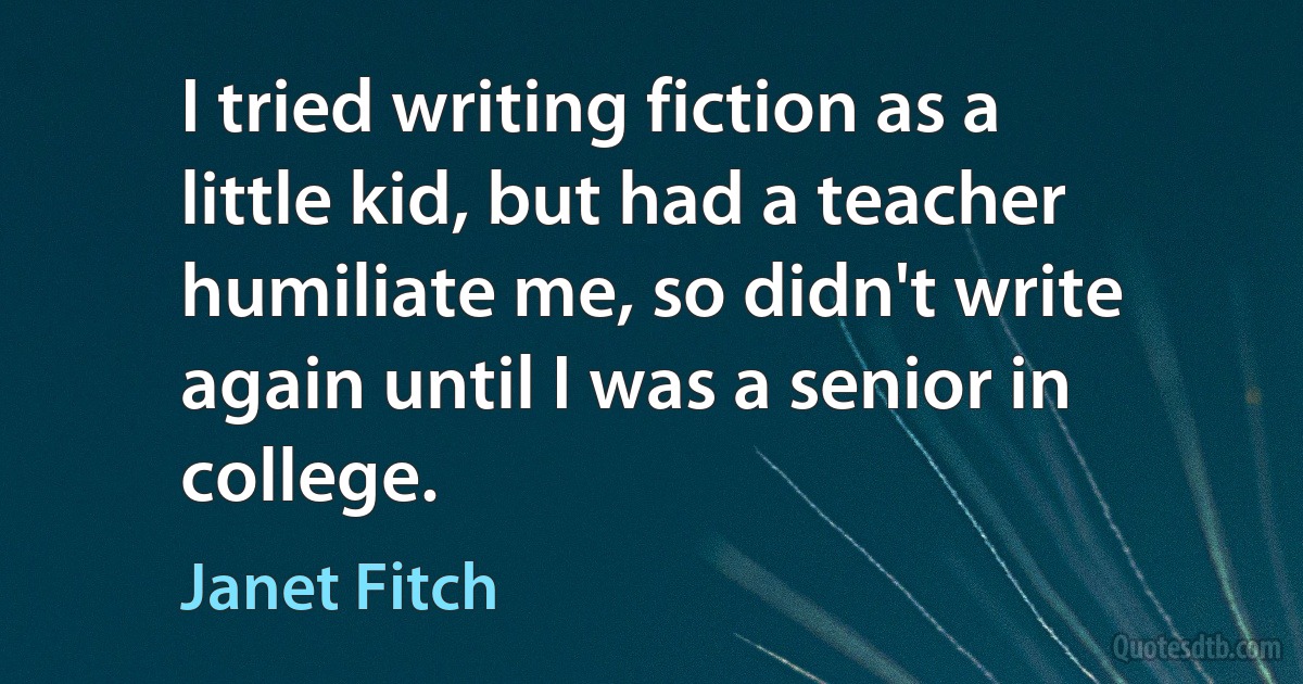 I tried writing fiction as a little kid, but had a teacher humiliate me, so didn't write again until I was a senior in college. (Janet Fitch)