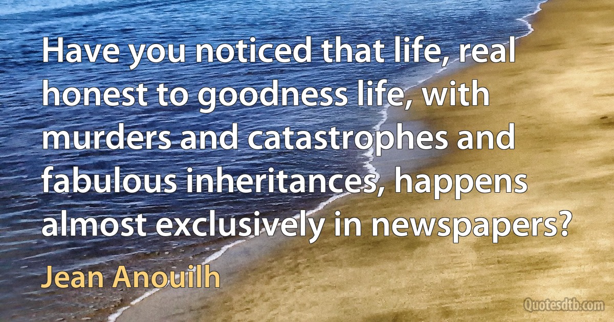 Have you noticed that life, real honest to goodness life, with murders and catastrophes and fabulous inheritances, happens almost exclusively in newspapers? (Jean Anouilh)