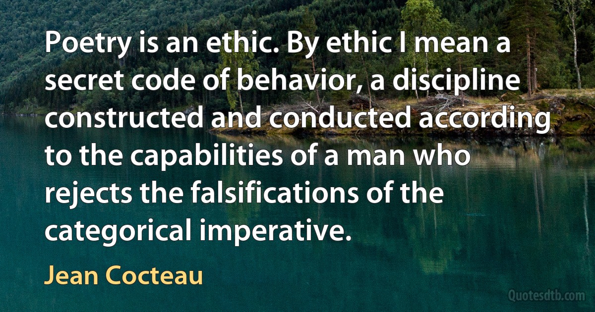 Poetry is an ethic. By ethic I mean a secret code of behavior, a discipline constructed and conducted according to the capabilities of a man who rejects the falsifications of the categorical imperative. (Jean Cocteau)