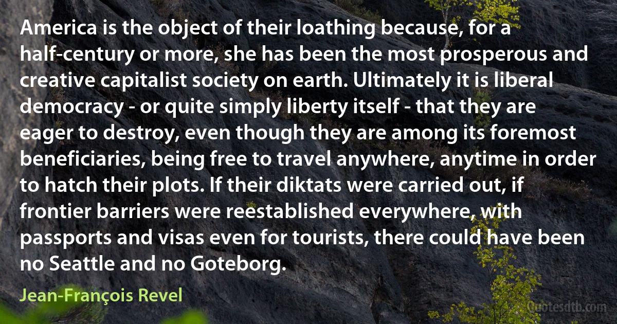 America is the object of their loathing because, for a half-century or more, she has been the most prosperous and creative capitalist society on earth. Ultimately it is liberal democracy - or quite simply liberty itself - that they are eager to destroy, even though they are among its foremost beneficiaries, being free to travel anywhere, anytime in order to hatch their plots. If their diktats were carried out, if frontier barriers were reestablished everywhere, with passports and visas even for tourists, there could have been no Seattle and no Goteborg. (Jean-François Revel)