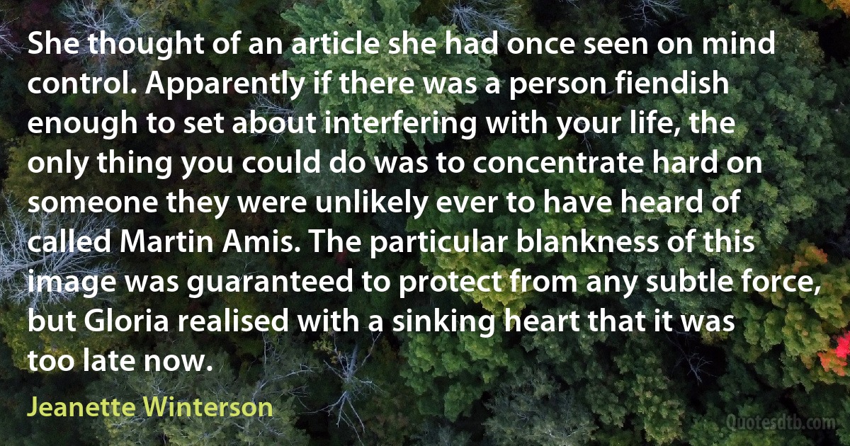 She thought of an article she had once seen on mind control. Apparently if there was a person fiendish enough to set about interfering with your life, the only thing you could do was to concentrate hard on someone they were unlikely ever to have heard of called Martin Amis. The particular blankness of this image was guaranteed to protect from any subtle force, but Gloria realised with a sinking heart that it was too late now. (Jeanette Winterson)