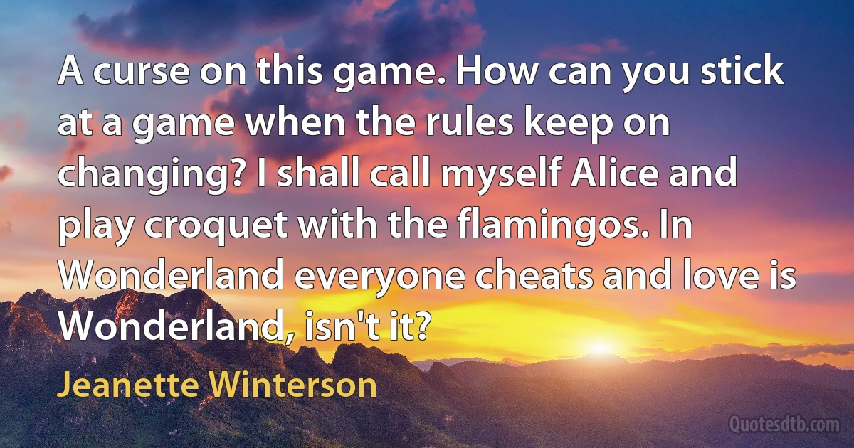 A curse on this game. How can you stick at a game when the rules keep on changing? I shall call myself Alice and play croquet with the flamingos. In Wonderland everyone cheats and love is Wonderland, isn't it? (Jeanette Winterson)