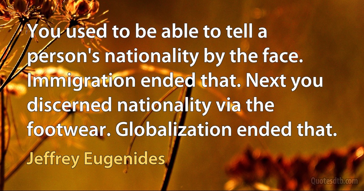 You used to be able to tell a person's nationality by the face. Immigration ended that. Next you discerned nationality via the footwear. Globalization ended that. (Jeffrey Eugenides)