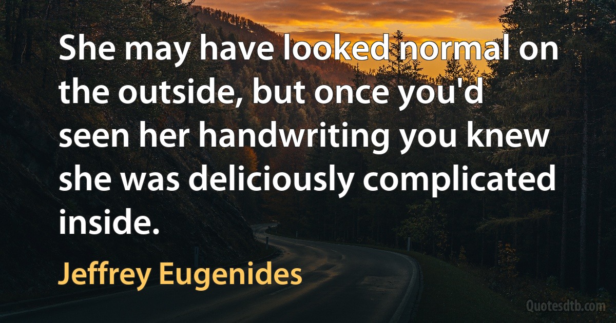 She may have looked normal on the outside, but once you'd seen her handwriting you knew she was deliciously complicated inside. (Jeffrey Eugenides)