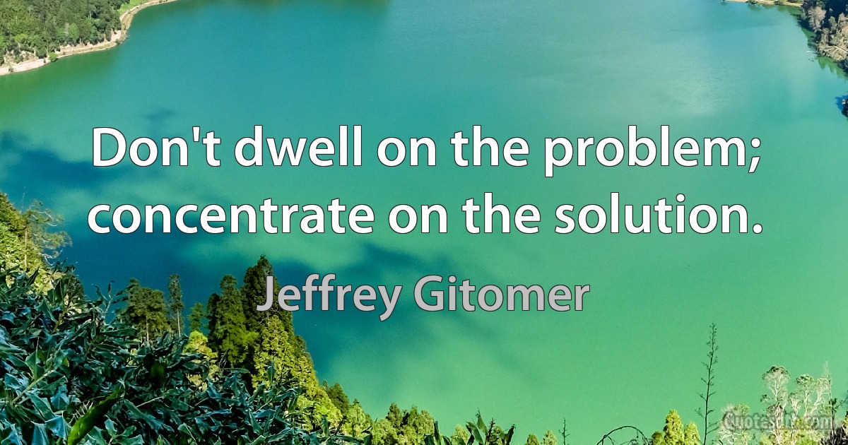 Don't dwell on the problem; concentrate on the solution. (Jeffrey Gitomer)