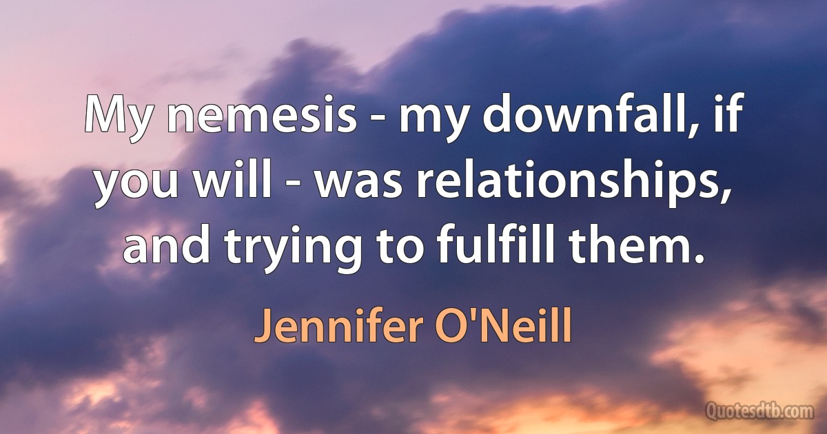 My nemesis - my downfall, if you will - was relationships, and trying to fulfill them. (Jennifer O'Neill)