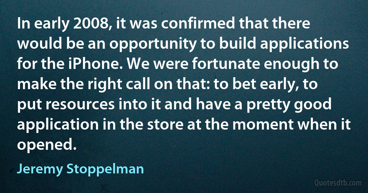 In early 2008, it was confirmed that there would be an opportunity to build applications for the iPhone. We were fortunate enough to make the right call on that: to bet early, to put resources into it and have a pretty good application in the store at the moment when it opened. (Jeremy Stoppelman)