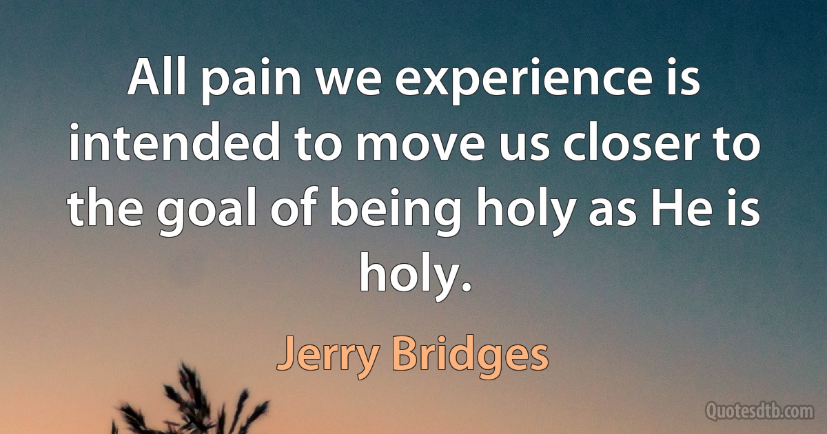 All pain we experience is intended to move us closer to the goal of being holy as He is holy. (Jerry Bridges)