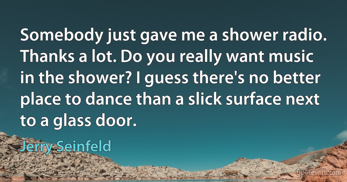 Somebody just gave me a shower radio. Thanks a lot. Do you really want music in the shower? I guess there's no better place to dance than a slick surface next to a glass door. (Jerry Seinfeld)