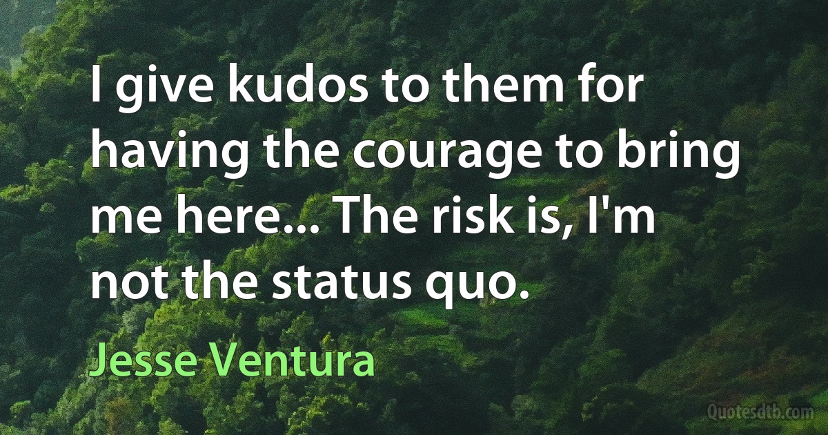 I give kudos to them for having the courage to bring me here... The risk is, I'm not the status quo. (Jesse Ventura)