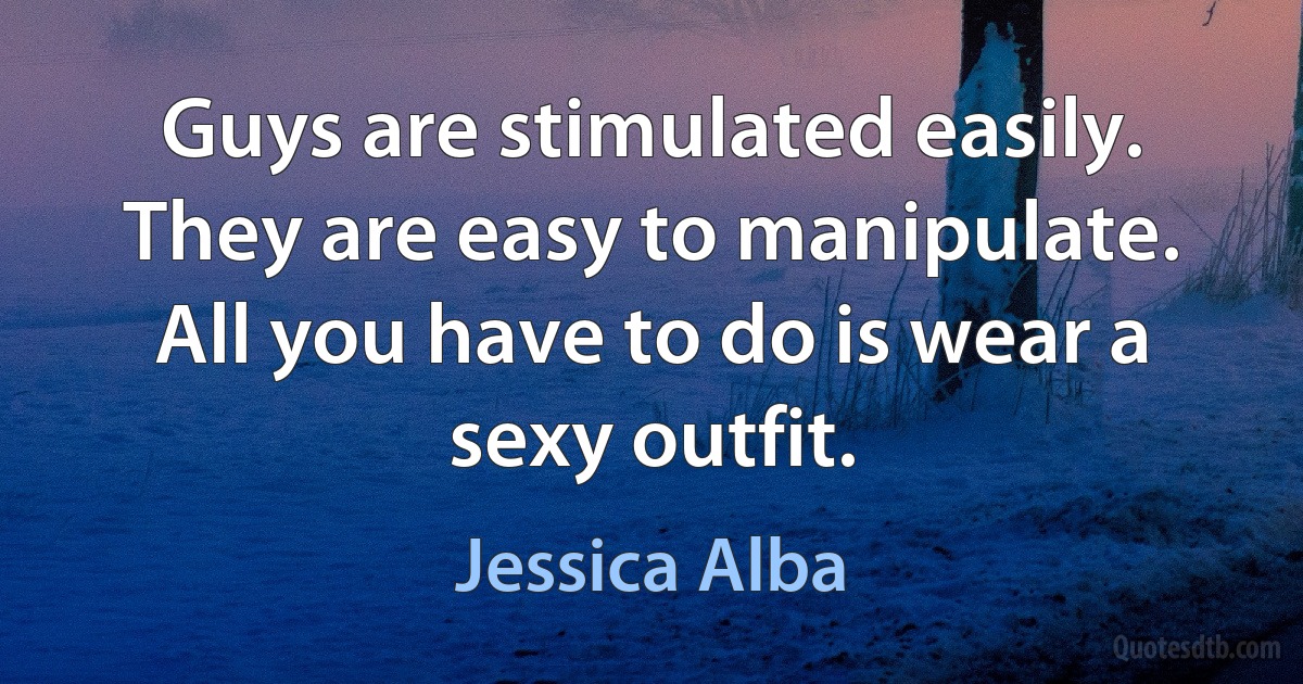 Guys are stimulated easily. They are easy to manipulate. All you have to do is wear a sexy outfit. (Jessica Alba)