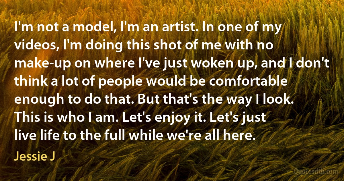 I'm not a model, I'm an artist. In one of my videos, I'm doing this shot of me with no make-up on where I've just woken up, and I don't think a lot of people would be comfortable enough to do that. But that's the way I look. This is who I am. Let's enjoy it. Let's just live life to the full while we're all here. (Jessie J)