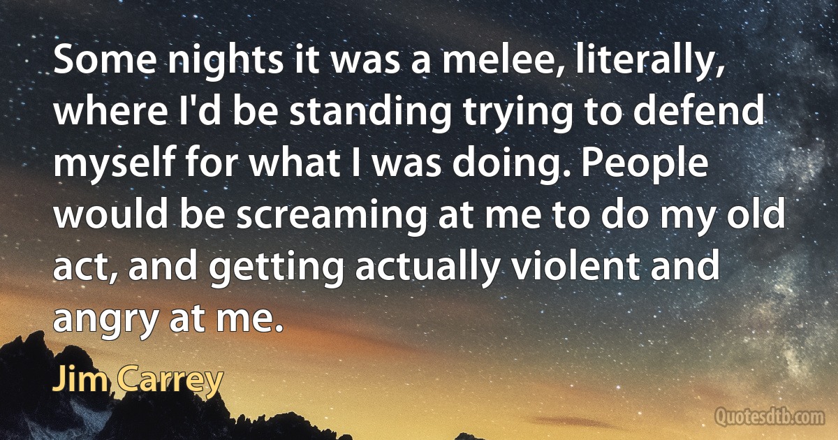 Some nights it was a melee, literally, where I'd be standing trying to defend myself for what I was doing. People would be screaming at me to do my old act, and getting actually violent and angry at me. (Jim Carrey)