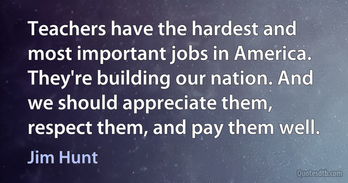 Teachers have the hardest and most important jobs in America. They're building our nation. And we should appreciate them, respect them, and pay them well. (Jim Hunt)