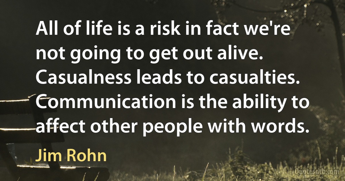 All of life is a risk in fact we're not going to get out alive. Casualness leads to casualties. Communication is the ability to affect other people with words. (Jim Rohn)