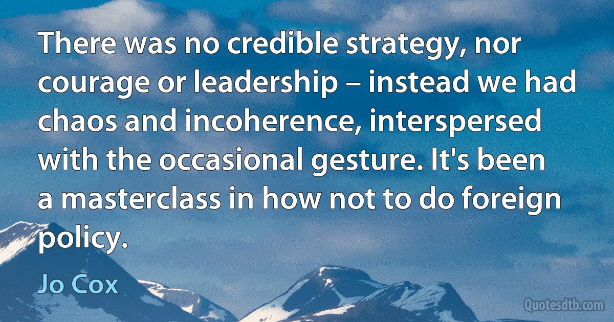 There was no credible strategy, nor courage or leadership – instead we had chaos and incoherence, interspersed with the occasional gesture. It's been a masterclass in how not to do foreign policy. (Jo Cox)