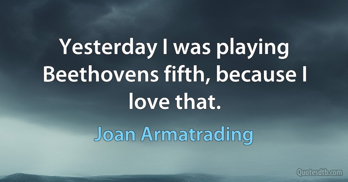 Yesterday I was playing Beethovens fifth, because I love that. (Joan Armatrading)