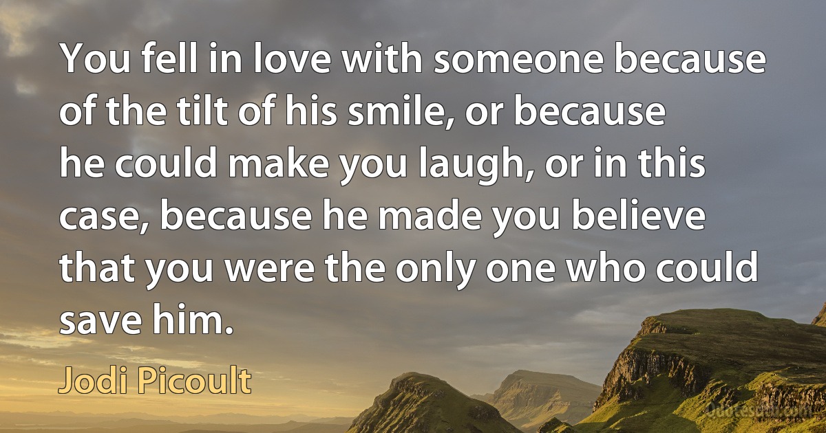 You fell in love with someone because of the tilt of his smile, or because he could make you laugh, or in this case, because he made you believe that you were the only one who could save him. (Jodi Picoult)