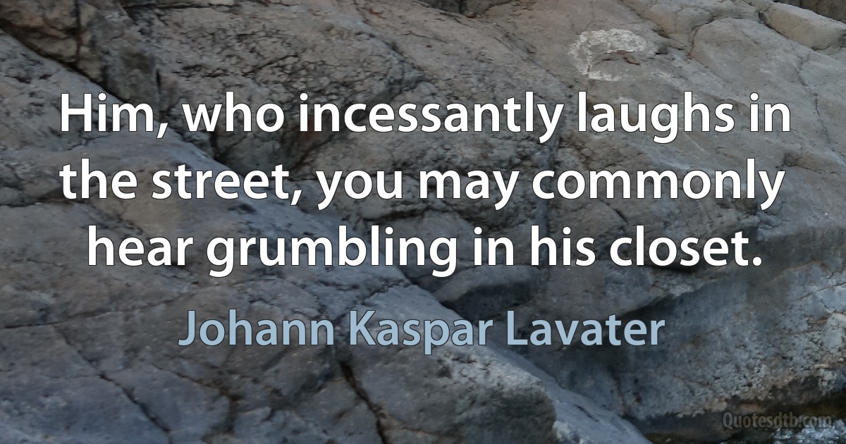 Him, who incessantly laughs in the street, you may commonly hear grumbling in his closet. (Johann Kaspar Lavater)