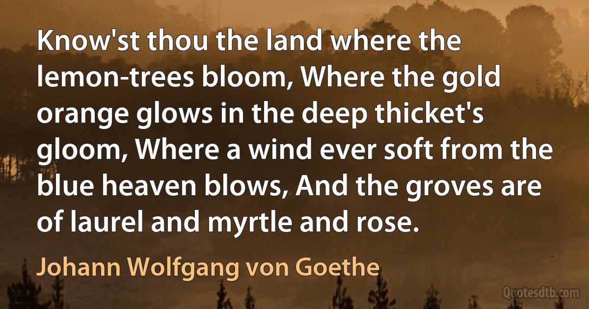 Know'st thou the land where the lemon-trees bloom, Where the gold orange glows in the deep thicket's gloom, Where a wind ever soft from the blue heaven blows, And the groves are of laurel and myrtle and rose. (Johann Wolfgang von Goethe)