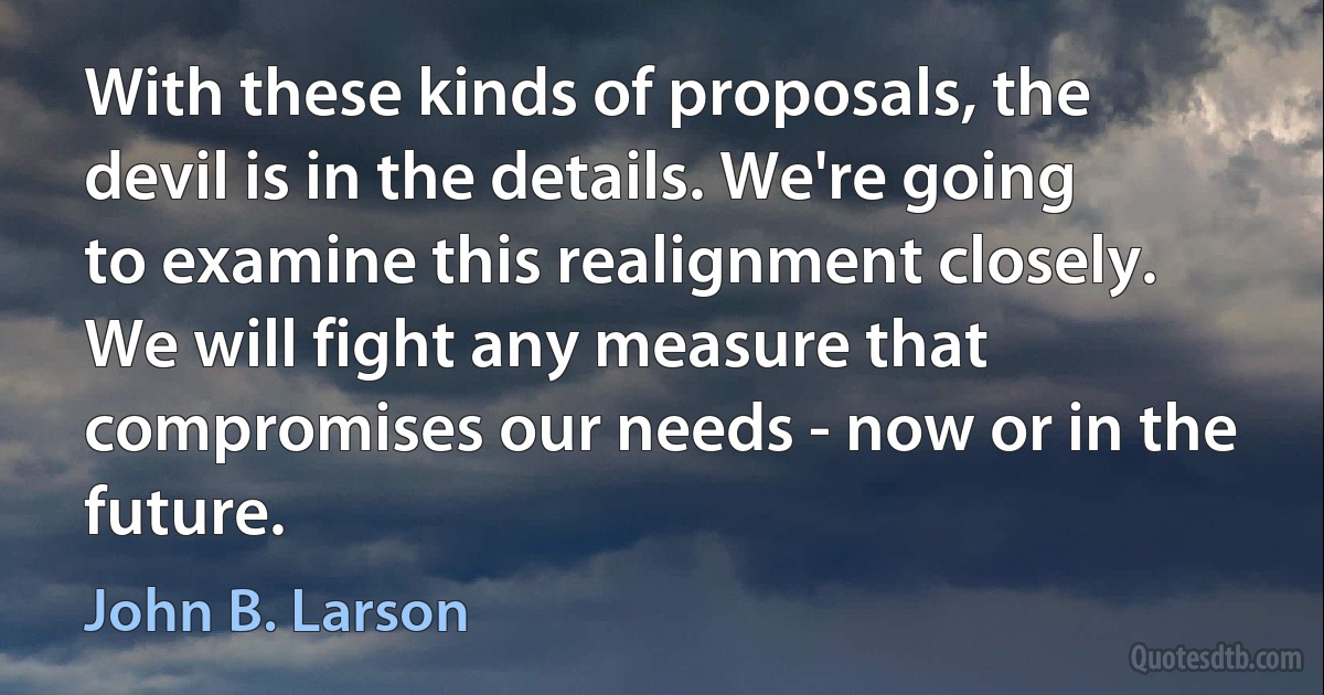 With these kinds of proposals, the devil is in the details. We're going to examine this realignment closely. We will fight any measure that compromises our needs - now or in the future. (John B. Larson)