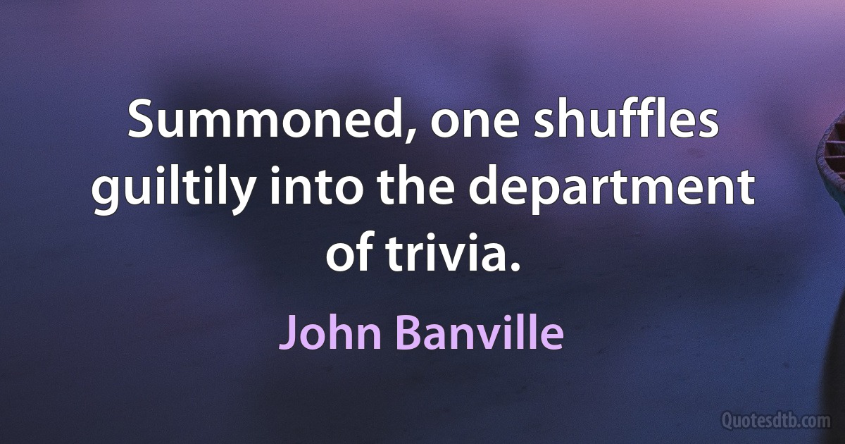 Summoned, one shuffles guiltily into the department of trivia. (John Banville)