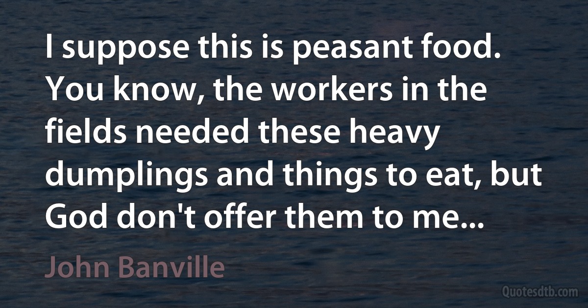 I suppose this is peasant food. You know, the workers in the fields needed these heavy dumplings and things to eat, but God don't offer them to me... (John Banville)