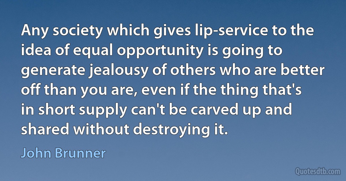 Any society which gives lip-service to the idea of equal opportunity is going to generate jealousy of others who are better off than you are, even if the thing that's in short supply can't be carved up and shared without destroying it. (John Brunner)