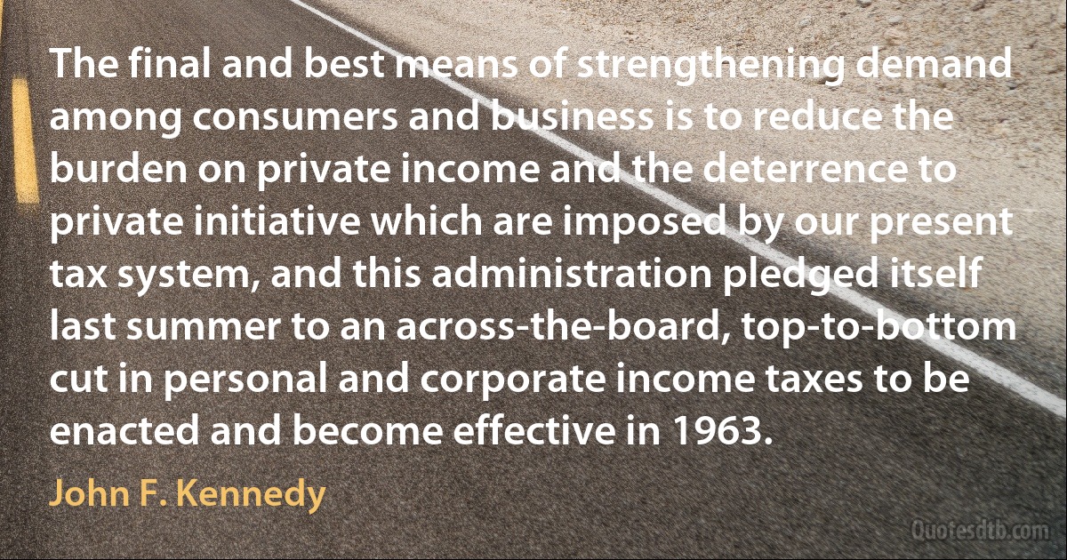 The final and best means of strengthening demand among consumers and business is to reduce the burden on private income and the deterrence to private initiative which are imposed by our present tax system, and this administration pledged itself last summer to an across-the-board, top-to-bottom cut in personal and corporate income taxes to be enacted and become effective in 1963. (John F. Kennedy)