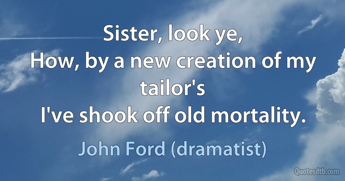 Sister, look ye,
How, by a new creation of my tailor's
I've shook off old mortality. (John Ford (dramatist))