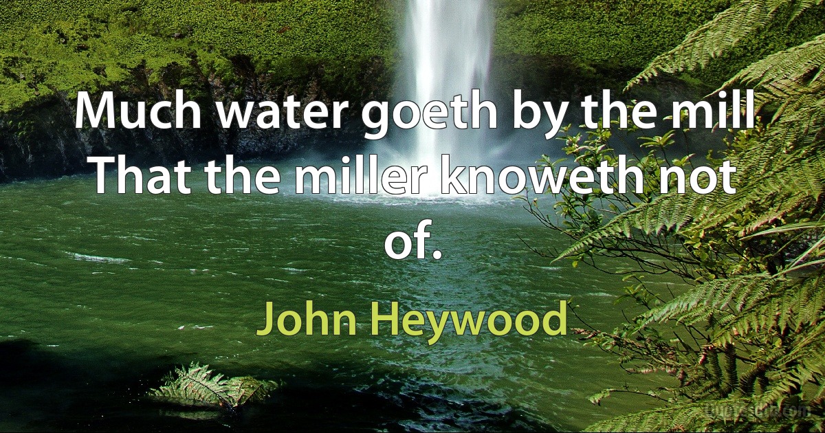 Much water goeth by the mill
That the miller knoweth not of. (John Heywood)