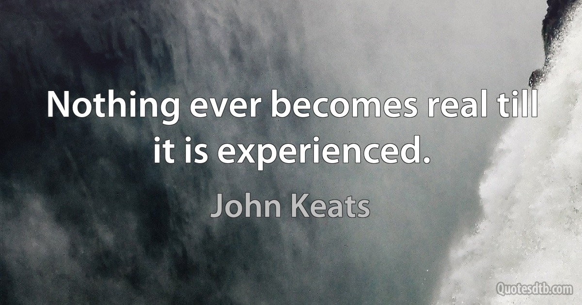 Nothing ever becomes real till it is experienced. (John Keats)