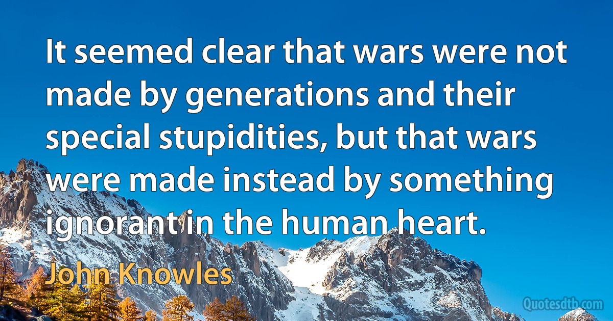 It seemed clear that wars were not made by generations and their special stupidities, but that wars were made instead by something ignorant in the human heart. (John Knowles)