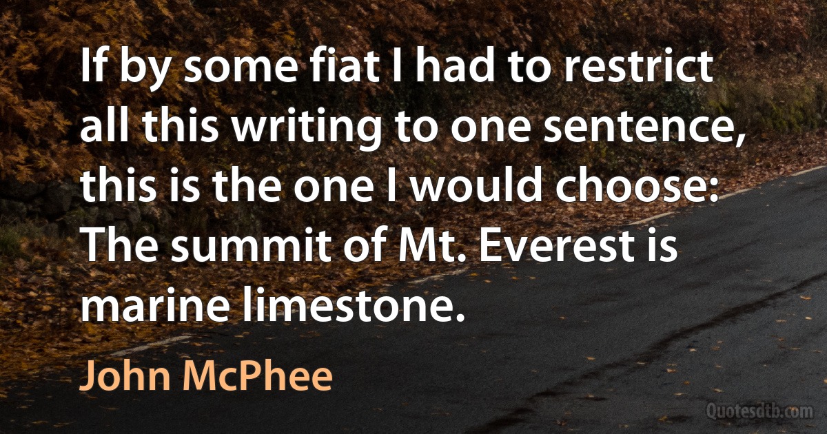 If by some fiat I had to restrict all this writing to one sentence, this is the one I would choose: The summit of Mt. Everest is marine limestone. (John McPhee)