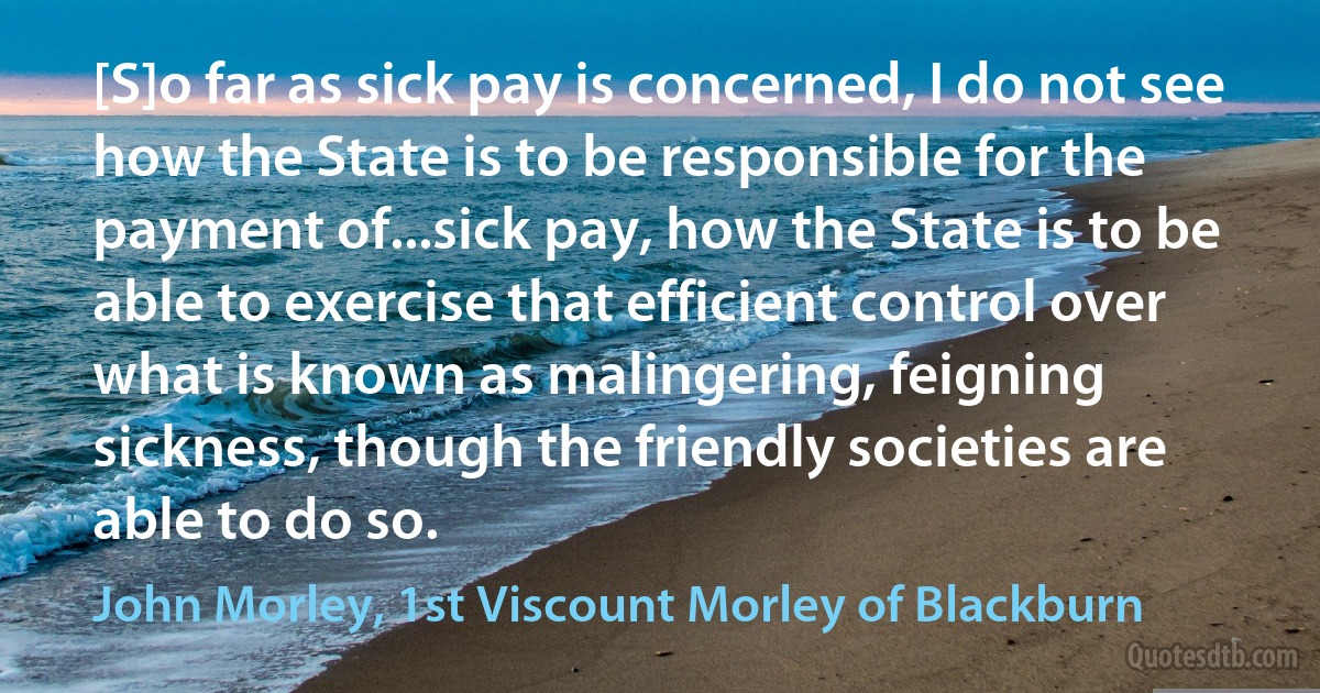 [S]o far as sick pay is concerned, I do not see how the State is to be responsible for the payment of...sick pay, how the State is to be able to exercise that efficient control over what is known as malingering, feigning sickness, though the friendly societies are able to do so. (John Morley, 1st Viscount Morley of Blackburn)