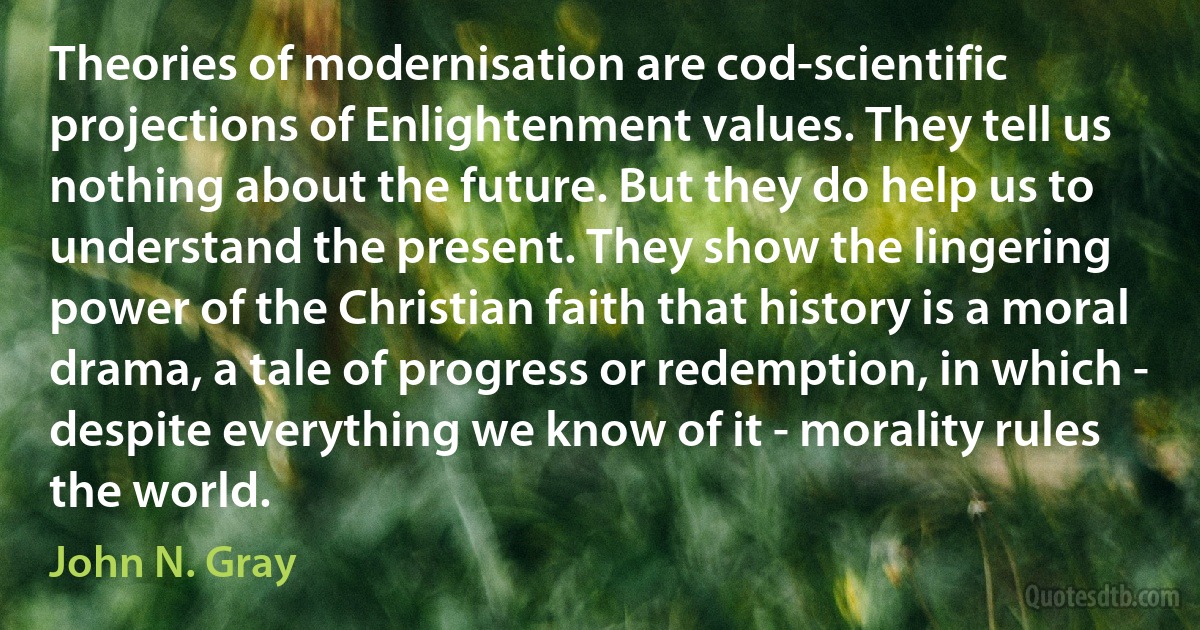 Theories of modernisation are cod-scientific projections of Enlightenment values. They tell us nothing about the future. But they do help us to understand the present. They show the lingering power of the Christian faith that history is a moral drama, a tale of progress or redemption, in which - despite everything we know of it - morality rules the world. (John N. Gray)