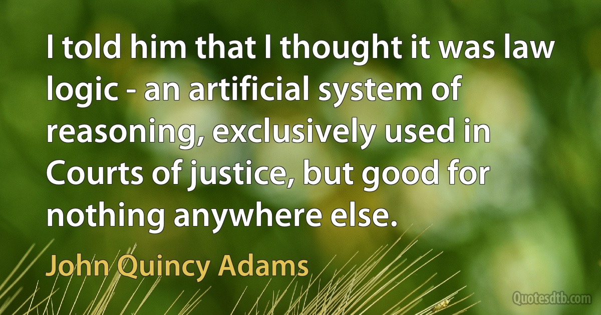 I told him that I thought it was law logic - an artificial system of reasoning, exclusively used in Courts of justice, but good for nothing anywhere else. (John Quincy Adams)