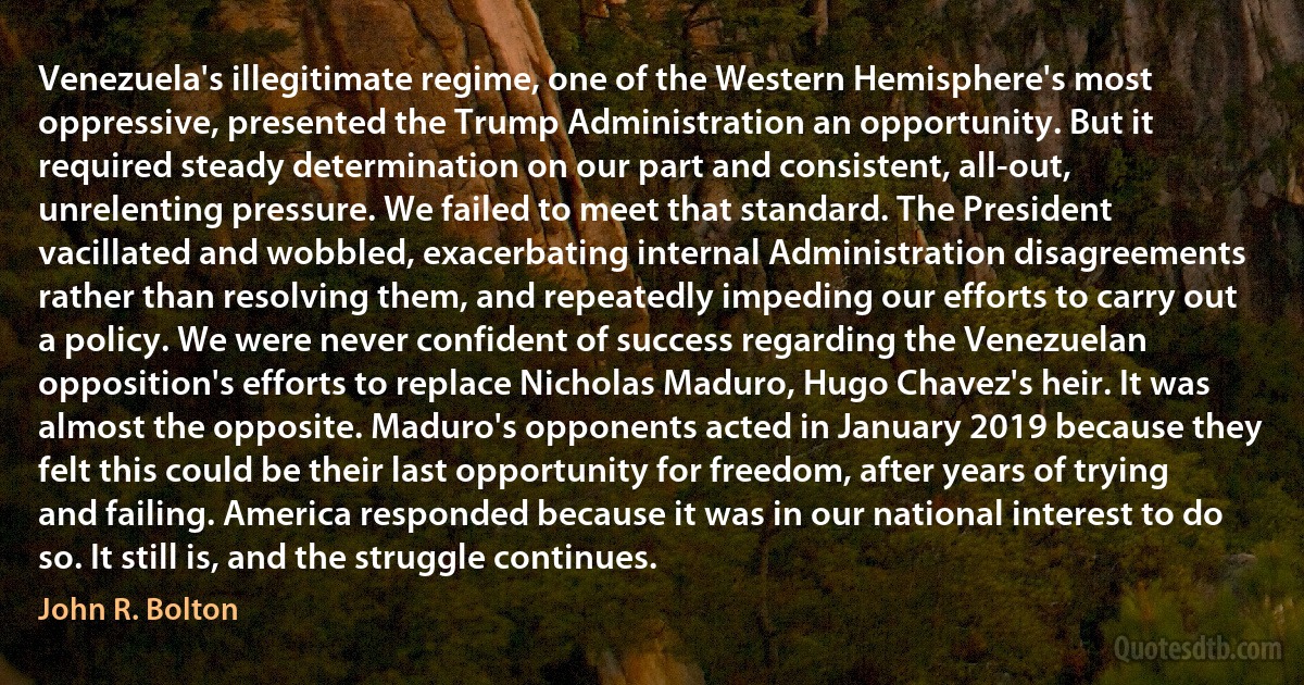 Venezuela's illegitimate regime, one of the Western Hemisphere's most oppressive, presented the Trump Administration an opportunity. But it required steady determination on our part and consistent, all-out, unrelenting pressure. We failed to meet that standard. The President vacillated and wobbled, exacerbating internal Administration disagreements rather than resolving them, and repeatedly impeding our efforts to carry out a policy. We were never confident of success regarding the Venezuelan opposition's efforts to replace Nicholas Maduro, Hugo Chavez's heir. It was almost the opposite. Maduro's opponents acted in January 2019 because they felt this could be their last opportunity for freedom, after years of trying and failing. America responded because it was in our national interest to do so. It still is, and the struggle continues. (John R. Bolton)