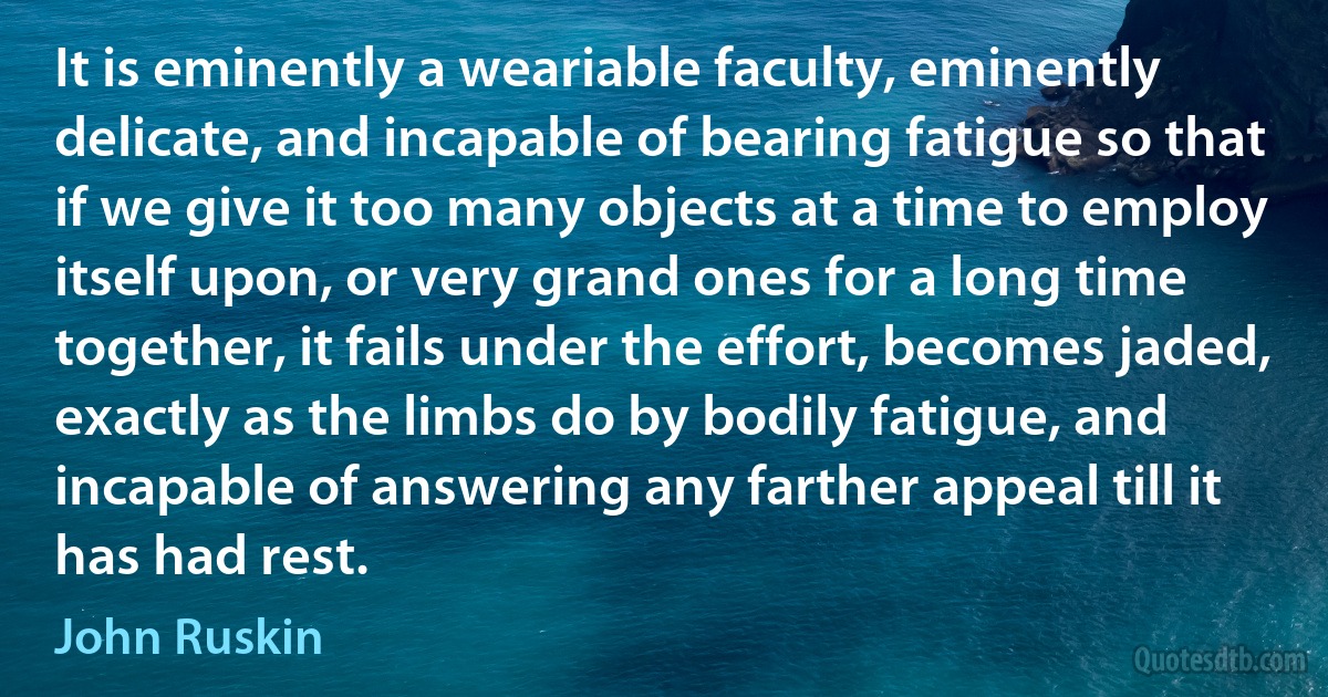 It is eminently a weariable faculty, eminently delicate, and incapable of bearing fatigue so that if we give it too many objects at a time to employ itself upon, or very grand ones for a long time together, it fails under the effort, becomes jaded, exactly as the limbs do by bodily fatigue, and incapable of answering any farther appeal till it has had rest. (John Ruskin)